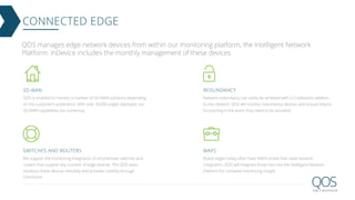 CONNECTED EDGE
QOS is enabled to monitor a number of SD-WAN solutions depending
on the customer’s preference. With over 30,000 edges deployed, our
SD-WAN capabilities are numerous.
SD-WAN
We support the monitoring integration of on-premises switches and
routers that support any number of edge devices. The QOS team
monitors these devices remotely and provides visibility through
Concourse.
SWITCHES AND ROUTERS
Network redundancy can easily be achieved with a Cradlepoint addition
to the network. QOS will monitor redundancy devices and ensure they’re
functioning in the event they need to be activated
REDUNDANCY
Brand edges today often have WAPs onsite that need network
integration. QOS will integrate those into into the Intelligent Network
Platform for complete monitoring insight.
WAPS
QOS manages edge network devices from within our monitoring platform, the Intelligent Network
Platform. inDevice includes the monthly management of these devices.
 