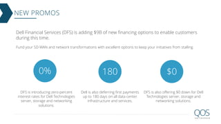 NEW PROMOS
Dell Financial Services (DFS) is adding $9B of new financing options to enable customers
during this time.
Fund your SD-WAN and network transformations with excellent options to keep your initiatives from stalling.
DFS is introducing zero-percent
interest rates for Dell Technologies
server, storage and networking
solutions.
Dell is also deferring first payments
up to 180 days on all data center
infrastructure and services.
DFS is also offering $0 down for Dell
Technologies server, storage and
networking solutions.
 