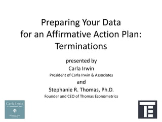 Preparing Your Data
for an Affirmative Action Plan:
         Terminations
                 presented by
                  Carla Irwin
        President of Carla Irwin & Associates
                   and
        Stephanie R. Thomas, Ph.D.
      Founder and CEO of Thomas Econometrics
 