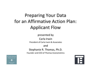 Preparing Your Data
for an Affirmative Action Plan:
        Applicant Flow
                 presented by
                  Carla Irwin
        President of Carla Irwin & Associates
                   and 
        Stephanie R. Thomas, Ph.D.
      Founder and CEO of Thomas Econometrics
 