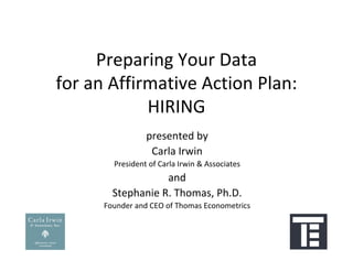 Preparing Your Data
for an Affirmative Action Plan:
            HIRING
                 presented by
                  Carla Irwin
        President of Carla Irwin & Associates
                   and 
        Stephanie R. Thomas, Ph.D.
      Founder and CEO of Thomas Econometrics
 