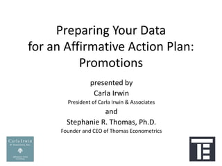 Preparing Your Data
for an Affirmative Action Plan:
          Promotions
                 presented by
                  Carla Irwin
        President of Carla Irwin & Associates
                   and
        Stephanie R. Thomas, Ph.D.
      Founder and CEO of Thomas Econometrics
 