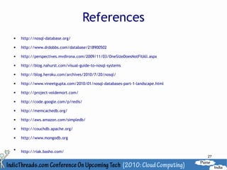 References
   http://nosql-database.org/

   http://www.drdobbs.com/database/218900502

   http://perspectives.mvdirona.com/2009/11/03/OneSizeDoesNotFitAll.aspx

   http://blog.nahurst.com/visual-guide-to-nosql-systems

   http://blog.heroku.com/archives/2010/7/20/nosql/

   http://www.vineetgupta.com/2010/01/nosql-databases-part-1-landscape.html

   http://project-voldemort.com/

   http://code.google.com/p/redis/

   http://memcachedb.org/

   http://aws.amazon.com/simpledb/

   http://couchdb.apache.org/

   http://www.mongodb.org


    http://riak.basho.com/
                                                                               27
 
