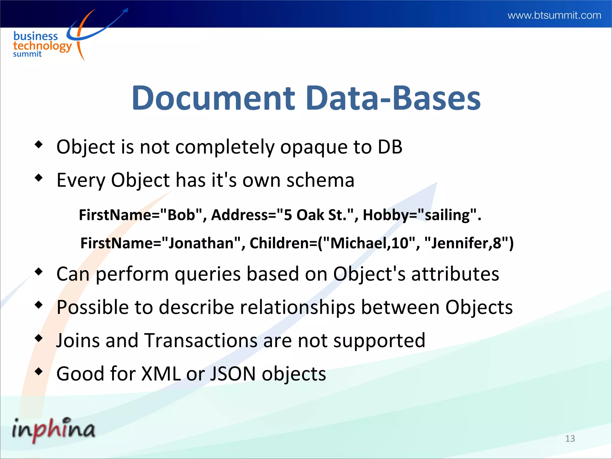 Document Data-Bases

    Object is not completely opaque to DB

    Every Object has it's own schema
      FirstName="Bob", Address="5 Oak St.", Hobby="sailing".
      FirstName="Jonathan", Children=("Michael,10", "Jennifer,8")

    Can perform queries based on Object's attributes

    Possible to describe relationships between Objects

    Joins and Transactions are not supported

    Good for XML or JSON objects

                                                                    13
 