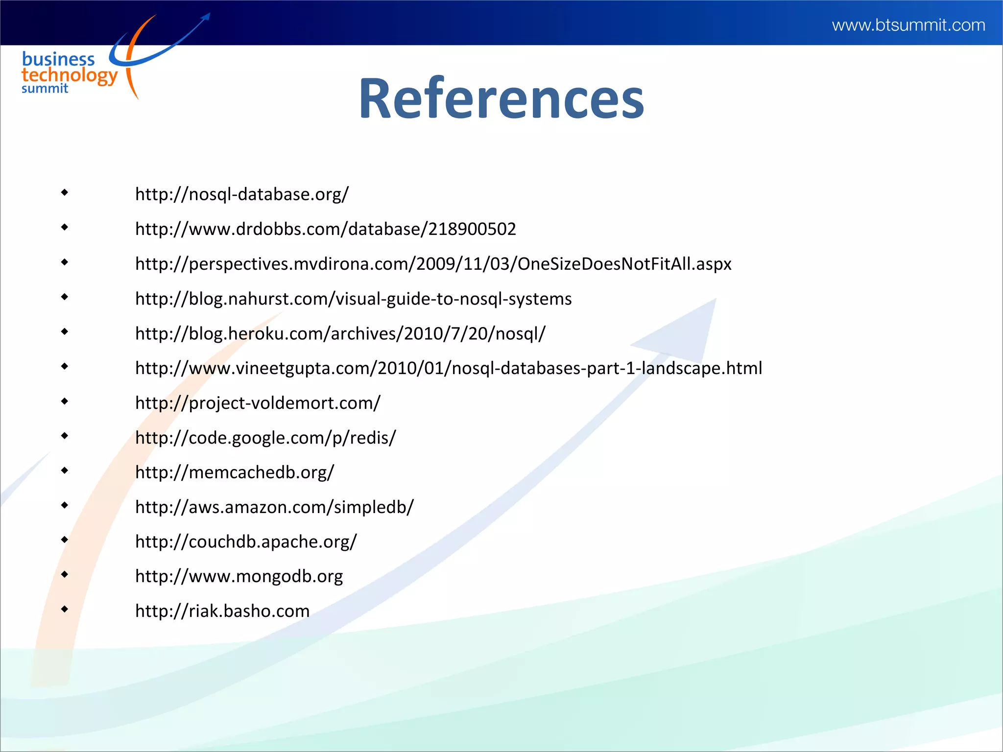 References

    http://nosql-database.org/

    http://www.drdobbs.com/database/218900502

    http://perspectives.mvdirona.com/2009/11/03/OneSizeDoesNotFitAll.aspx

    http://blog.nahurst.com/visual-guide-to-nosql-systems

    http://blog.heroku.com/archives/2010/7/20/nosql/

    http://www.vineetgupta.com/2010/01/nosql-databases-part-1-landscape.html

    http://project-voldemort.com/

    http://code.google.com/p/redis/

    http://memcachedb.org/

    http://aws.amazon.com/simpledb/

    http://couchdb.apache.org/

    http://www.mongodb.org

    http://riak.basho.com
 