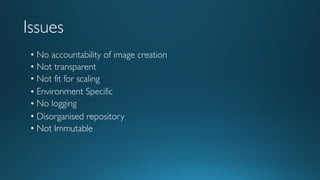 Issues
• No accountability of image creation
• Not transparent
• Not fit for scaling
• Environment Specific
• No logging
• Disorganised repository
• Not Immutable
 