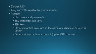 • Docker 1.13
• Only currently available to swarm services
• Manages
• Usernames and passwords
• TLS certificates and keys
• SSH keys
• Other important data such as the name of a database or internal
server
• Generic strings or binary content (up to 500 kb in size)
 