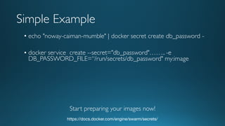 • echo "noway-caiman-mumble" | docker secret create db_password -
• docker service create --secret="db_password"…….. -e
DB_PASSWORD_FILE=“/run/secrets/db_password" my:image
https://docs.docker.com/engine/swarm/secrets/
Simple Example
Start preparing your images now!
 