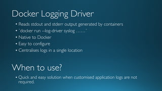 Docker Logging Driver
• Reads stdout and stderr output generated by containers
• `docker run --log-driver syslog ……`
• Native to Docker
• Easy to configure
• Centralises logs in a single location
When to use?
• Quick and easy solution when customised application logs are not
required.
 