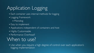 Application Logging
• Each container uses internal methods for logging
• Logging Framework
• Monolog
• Easy to implement
• Applications independent of containers and host
• Highly Customisable
• Performance Overhead?
When to use?
• Use when you require a high degree of control over each application’s
logging implementation
 
