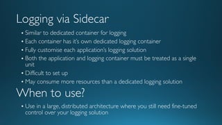 Logging via Sidecar
• Similar to dedicated container for logging
• Each container has it’s own dedicated logging container
• Fully customise each application’s logging solution
• Both the application and logging container must be treated as a single
unit
• Difficult to set up
• May consume more resources than a dedicated logging solution
When to use?
• Use in a large, distributed architecture where you still need fine-tuned
control over your logging solution
 