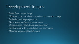 ‘Development’ Images
• Based from trusted image
• Mounted code that’s been committed to a custom image
• Pushed to an image repository
• No environment/secrets management
• Dependencies installed post container start
• Possibly setup with series docker run commands
• Mounted volumes allow IDE usage
 