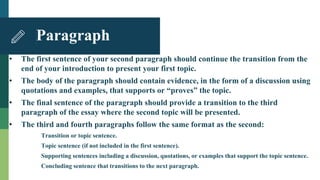 • The first sentence of your second paragraph should continue the transition from the
end of your introduction to present your first topic.
• The body of the paragraph should contain evidence, in the form of a discussion using
quotations and examples, that supports or “proves” the topic.
• The final sentence of the paragraph should provide a transition to the third
paragraph of the essay where the second topic will be presented.
• The third and fourth paragraphs follow the same format as the second:
Transition or topic sentence.
Topic sentence (if not included in the first sentence).
Supporting sentences including a discussion, quotations, or examples that support the topic sentence.
Concluding sentence that transitions to the next paragraph.
Paragraph
 