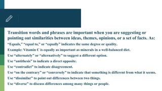 Transition words and phrases are important when you are suggesting or
pointing out similarities between ideas, themes, opinions, or a set of facts. As:
“Equals,” “equal to,” or “equally” indicates the same degree or quality.
Example: Vitamin C is equally as important as minerals in a well-balanced diet.
Use “alternately” or “alternatively” to suggest a different option.
Use “antithesis” to indicate a direct opposite.
Use “contradict” to indicate disagreement.
Use “on the contrary” or “conversely” to indicate that something is different from what it seems.
Use “dissimilar” to point out differences between two things.
Use “diverse” to discuss differences among many things or people.
 