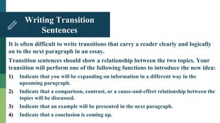 It is often difficult to write transitions that carry a reader clearly and logically
on to the next paragraph in an essay.
Transition sentences should show a relationship between the two topics. Your
transition will perform one of the following functions to introduce the new idea:
1) Indicate that you will be expanding on information in a different way in the
upcoming paragraph.
2) Indicate that a comparison, contrast, or a cause-and-effect relationship between the
topics will be discussed.
3) Indicate that an example will be presented in the next paragraph.
4) Indicate that a conclusion is coming up.
Writing Transition
Sentences
 