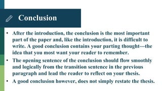 • After the introduction, the conclusion is the most important
part of the paper and, like the introduction, it is difficult to
write. A good conclusion contains your parting thought—the
idea that you most want your reader to remember.
• The opening sentence of the conclusion should flow smoothly
and logically from the transition sentence in the previous
paragraph and lead the reader to reflect on your thesis.
• A good conclusion however, does not simply restate the thesis.
Conclusion
 