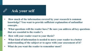 Ask your self
• How much of the information covered by your research is common
knowledge? You want to provide sufficient explanation of unfamiliar
concepts .
• What questions will the reader have? Be sure you address all key questions
that are essential to the reader’s
• How will your reader react to your thesis?
• What kind of information is needed to move your reader to a better
understanding of the subject or to agree with your assessment of it?
• What do you want the reader to remember most?
 
