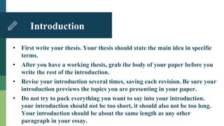 Introduction
• First write your thesis. Your thesis should state the main idea in specific
terms.
• After you have a working thesis, grab the body of your paper before you
write the rest of the introduction.
• Revise your introduction several times, saving each revision. Be sure your
introduction previews the topics you are presenting in your paper.
• Do not try to pack everything you want to say into your introduction.
your introduction should not be too short, it should also not be too long.
Your introduction should be about the same length as any other
paragraph in your essay.
 