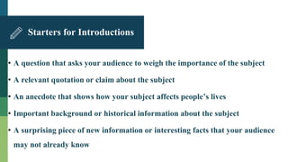 Starters for Introductions
• A question that asks your audience to weigh the importance of the subject
• A relevant quotation or claim about the subject
• An anecdote that shows how your subject affects people’s lives
• Important background or historical information about the subject
• A surprising piece of new information or interesting facts that your audience
may not already know
 