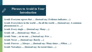 Phrases to Avoid in Your
Introduction
Avoid: Everyone agrees that … (Instead say: Evidence indicates …)
Avoid: Everywhere in the world …/In all the world … (Instead say: A common
phenomenon is …)
Avoid: Every single … (Instead say: Many …)
Avoid: All … (Instead say: Most …)
Avoid: None …or no one …( Instead say: Few …
Avoid: Never … (Instead say: Rarely …)
Avoid: Forever …/Always … (Instead say: Many times …/Often … )
Avoid: Nowadays … (Instead say: In recent times …)
 