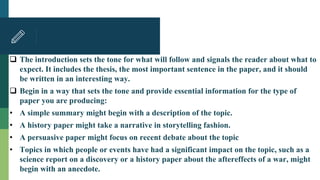  The introduction sets the tone for what will follow and signals the reader about what to
expect. It includes the thesis, the most important sentence in the paper, and it should
be written in an interesting way.
 Begin in a way that sets the tone and provide essential information for the type of
paper you are producing:
• A simple summary might begin with a description of the topic.
• A history paper might take a narrative in storytelling fashion.
• A persuasive paper might focus on recent debate about the topic
• Topics in which people or events have had a significant impact on the topic, such as a
science report on a discovery or a history paper about the aftereffects of a war, might
begin with an anecdote.
 