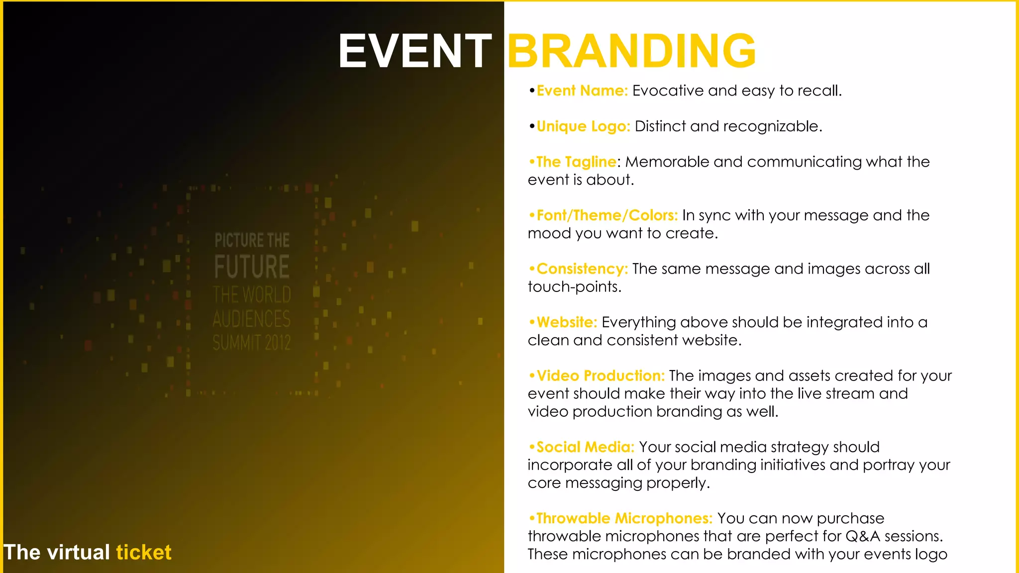 •Event Name: Evocative and easy to recall.
•Unique Logo: Distinct and recognizable.
•The Tagline: Memorable and communicating what the
event is about.
•Font/Theme/Colors: In sync with your message and the
mood you want to create.
•Consistency: The same message and images across all
touch-points.
•Website: Everything above should be integrated into a
clean and consistent website.
•Video Production: The images and assets created for your
event should make their way into the live stream and
video production branding as well.
•Social Media: Your social media strategy should
incorporate all of your branding initiatives and portray your
core messaging properly.
•Throwable Microphones: You can now purchase
throwable microphones that are perfect for Q&A sessions.
These microphones can be branded with your events logo
EVENT BRANDING
The virtual ticket
 