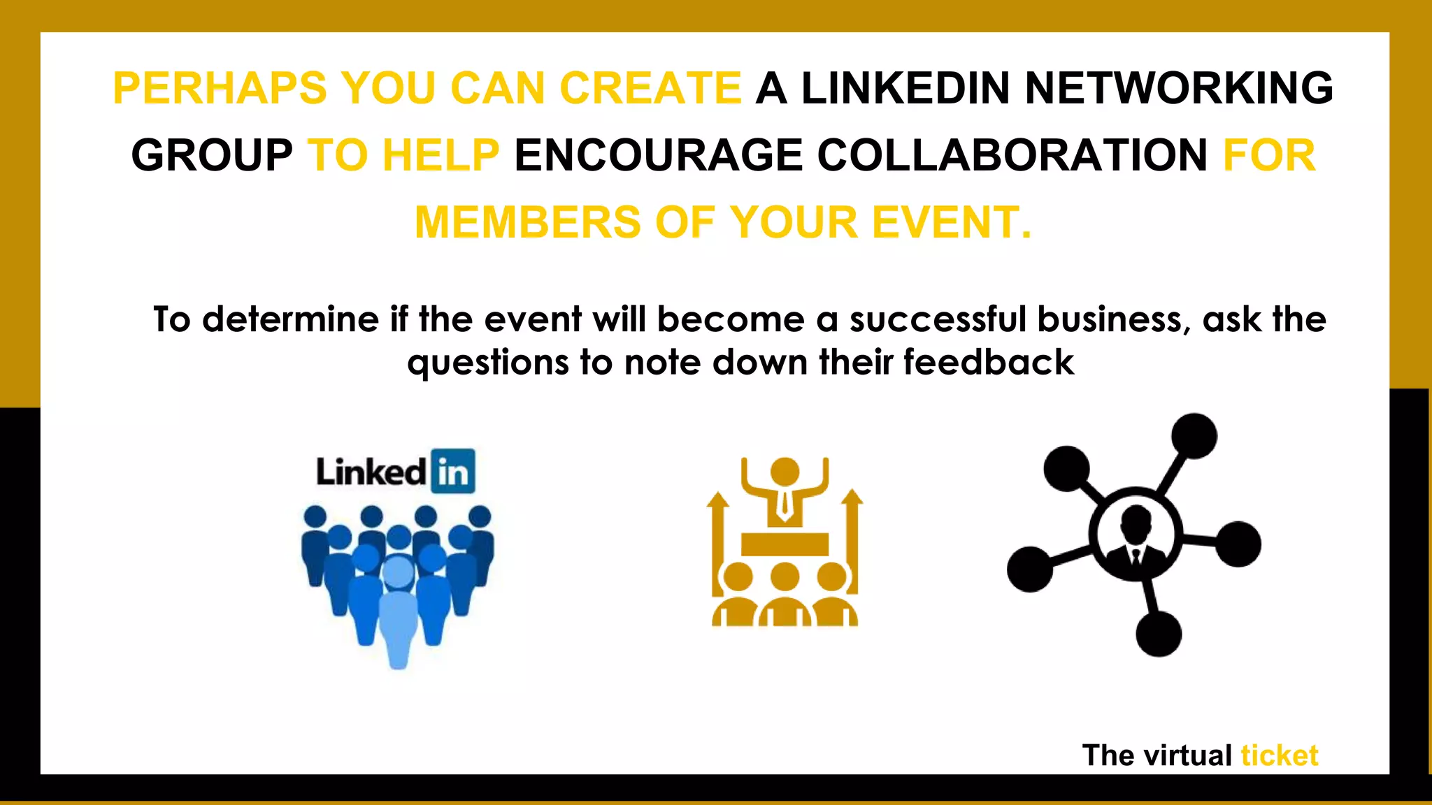 To determine if the event will become a successful business, ask the
questions to note down their feedback
The virtual ticket
PERHAPS YOU CAN CREATE A LINKEDIN NETWORKING
GROUP TO HELP ENCOURAGE COLLABORATION FOR
MEMBERS OF YOUR EVENT.
 