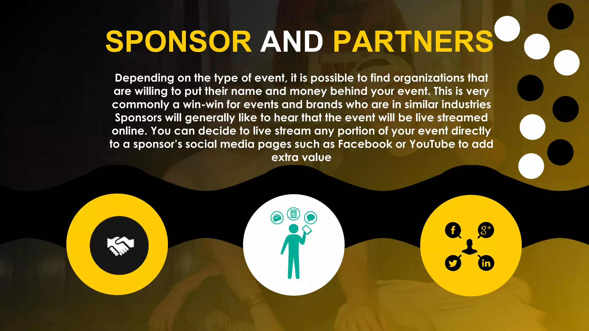 SPONSOR AND PARTNERS
Depending on the type of event, it is possible to find organizations that
are willing to put their name and money behind your event. This is very
commonly a win-win for events and brands who are in similar industries
Sponsors will generally like to hear that the event will be live streamed
online. You can decide to live stream any portion of your event directly
to a sponsor’s social media pages such as Facebook or YouTube to add
extra value
 
