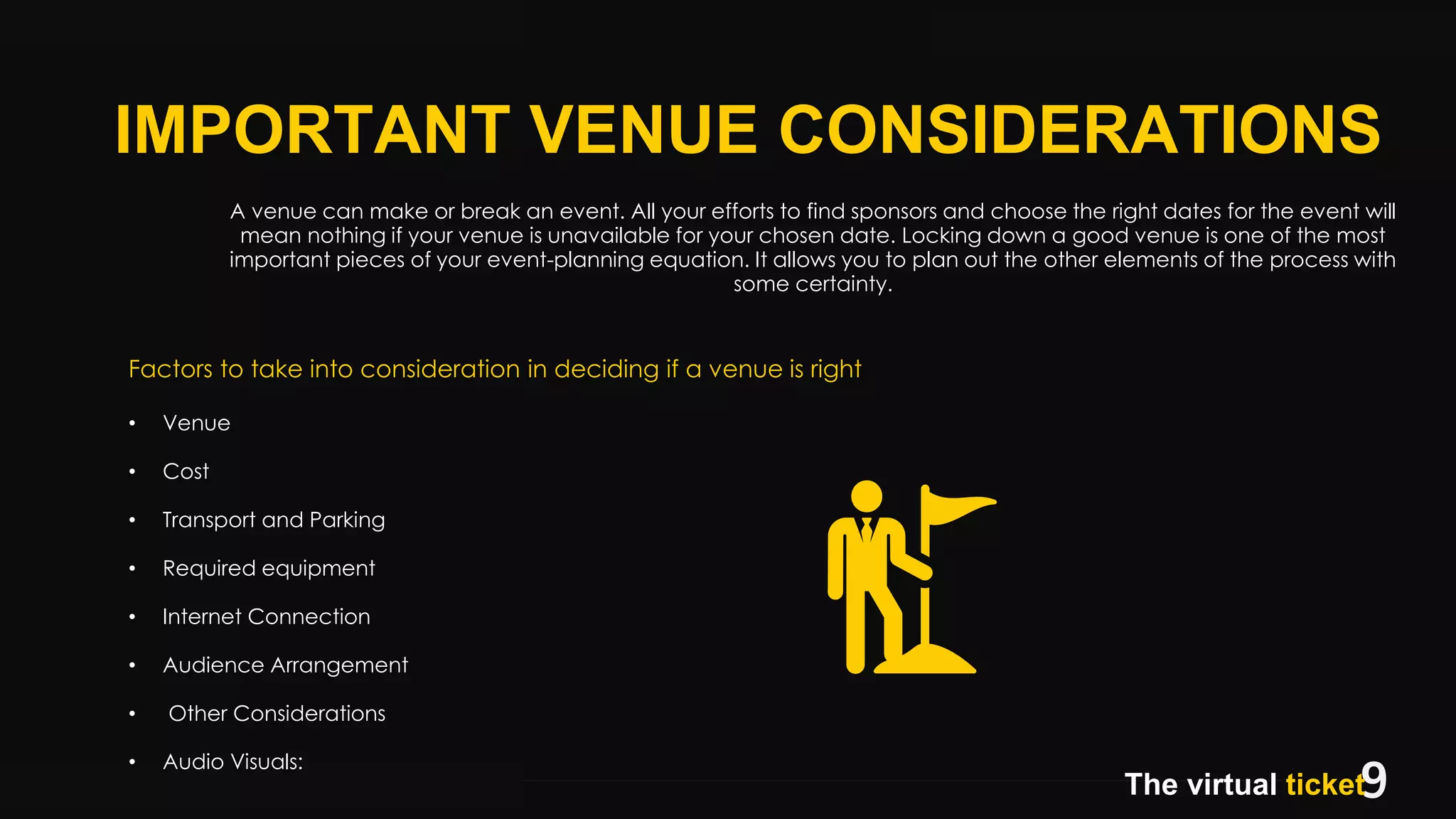 9BEGINNING2018.BUSINESS
BEGINNING.
IMPORTANT VENUE CONSIDERATIONS
The virtual ticket
A venue can make or break an event. All your efforts to find sponsors and choose the right dates for the event will
mean nothing if your venue is unavailable for your chosen date. Locking down a good venue is one of the most
important pieces of your event-planning equation. It allows you to plan out the other elements of the process with
some certainty.
Factors to take into consideration in deciding if a venue is right
• Venue
• Cost
• Transport and Parking
• Required equipment
• Internet Connection
• Audience Arrangement
• Other Considerations
• Audio Visuals:
 