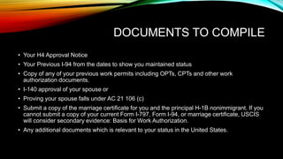 DOCUMENTS TO COMPILE
• Your H4 Approval Notice
• Your Previous I-94 from the dates to show you maintained status
• Copy of any of your previous work permits including OPTs, CPTs and other work
authorization documents.
• I-140 approval of your spouse or
• Proving your spouse falls under AC 21 106 (c)
• Submit a copy of the marriage certificate for you and the principal H-1B nonimmigrant. If you
cannot submit a copy of your current Form I-797, Form I-94, or marriage certificate, USCIS
will consider secondary evidence: Basis for Work Authorization.
• Any additional documents which is relevant to your status in the United States.
 