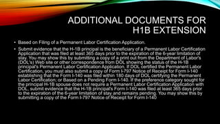 ADDITIONAL DOCUMENTS FOR
H1B EXTENSION
• Based on Filing of a Permanent Labor Certification Application.
• Submit evidence that the H-1B principal is the beneficiary of a Permanent Labor Certification
Application that was filed at least 365 days prior to the expiration of the 6-year limitation of
stay. You may show this by submitting a copy of a print out from the Department of Labor's
(DOL's) Web site or other correspondence from DOL showing the status of the H-1B
principal's Permanent Labor Certification Application. If DOL certified the Permanent Labor
Certification, you must also submit a copy of Form I-797 Notice of Receipt for Form I-140
establishing that the Form I-140 was filed within 180 days of DOL certifying the Permanent
Labor Certification; or Based on a Pending Form I-140. If the preference category sought for
the principal H-1B spouse does not require a Permanent Labor Certification Application with
DOL, submit evidence that the H-1B principal's Form I-140 was filed at least 365 days prior
to the expiration of the 6-year limitation of stay and remains pending. You may show this by
submitting a copy of the Form I-797 Notice of Receipt for Form I-140
 