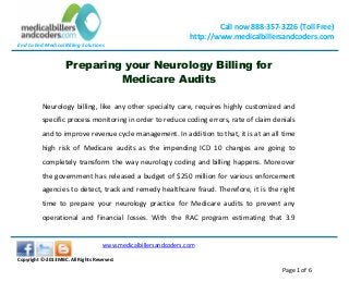 End to End Medical Billing Solutions
Call now 888-357-3226 (Toll Free)
http://www.medicalbillersandcoders.com
www.medicalbillersandcoders.com
Copyright ©-2013 MBC. All Rights Reserved.
Page 1 of 6
Preparing your Neurology Billing for
Medicare Audits
Neurology billing, like any other specialty care, requires highly customized and
specific process monitoring in order to reduce coding errors, rate of claim denials
and to improve revenue cycle management. In addition to that, it is at an all time
high risk of Medicare audits as the impending ICD 10 changes are going to
completely transform the way neurology coding and billing happens. Moreover
the government has released a budget of $250 million for various enforcement
agencies to detect, track and remedy healthcare fraud. Therefore, it is the right
time to prepare your neurology practice for Medicare audits to prevent any
operational and financial losses. With the RAC program estimating that 3.9
 