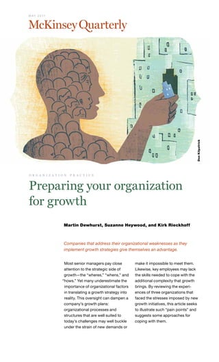 M AY 2 0 11




                                                                                                  Don Kilpatrick
o r g a n i z a t i o n   p r a c t i c e



Preparing your organization
for growth
                     Martin Dewhurst, Suzanne Heywood, and Kirk Rieckhoff



                     Companies that address their organizational weaknesses as they
                     implement growth strategies give themselves an advantage.


                     Most senior managers pay close          make it impossible to meet them.
                     attention to the strategic side of      Likewise, key employees may lack
                     growth—the “wheres,” “whens,” and       the skills needed to cope with the
                    “hows.” Yet many underestimate the       additional complexity that growth
                     importance of organizational factors    brings. By reviewing the experi-
                     in translating a growth strategy into   ences of three organizations that
                     reality. This oversight can dampen a    faced the stresses imposed by new
                     company’s growth plans:                 growth initiatives, this article seeks
                     organizational processes and            to illustrate such “pain points” and
                     structures that are well suited to      suggests some approaches for
                     today’s challenges may well buckle      coping with them.
                     under the strain of new demands or
 