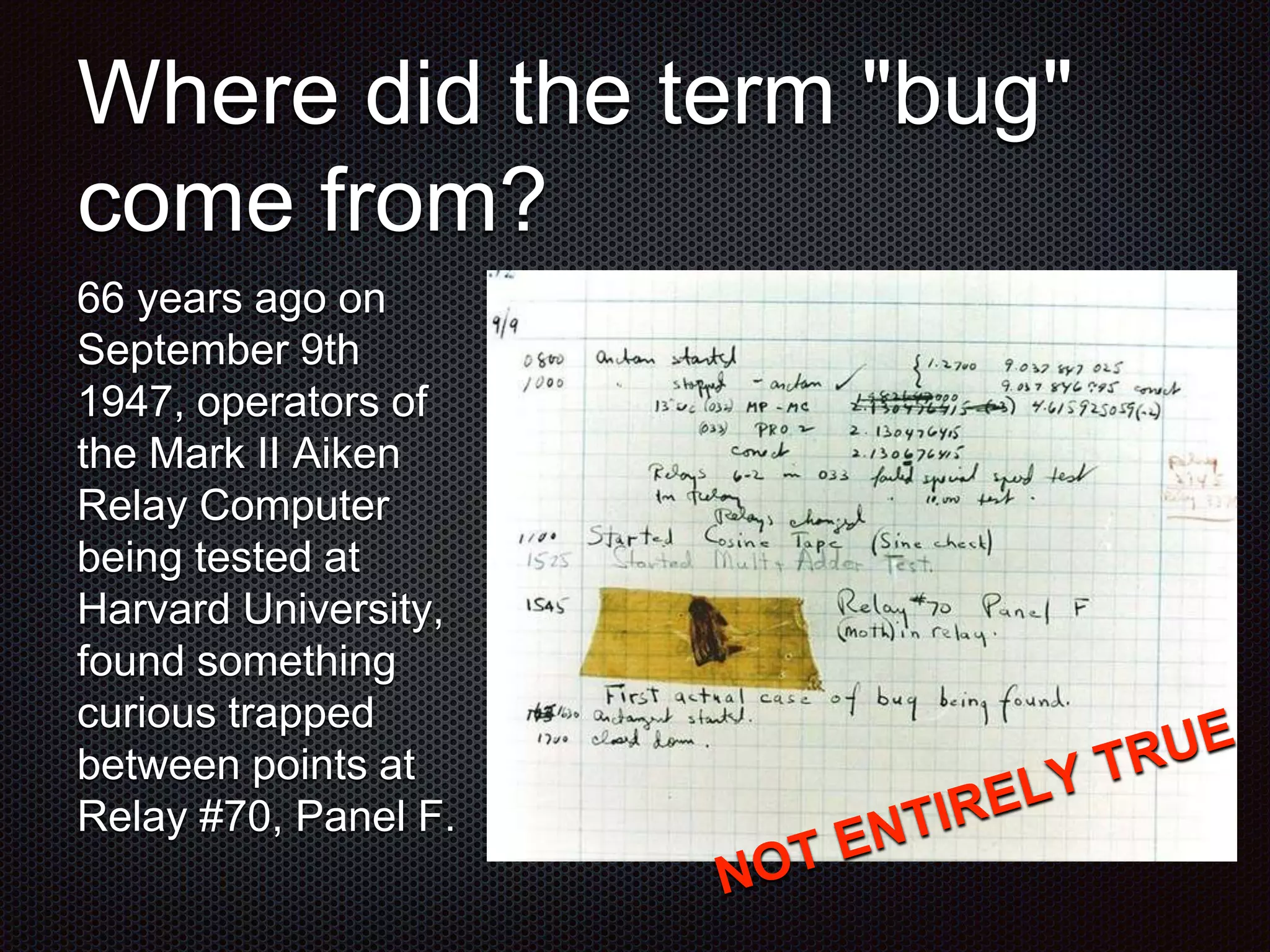 Where did the term "bug" come from? 66 years ago on September 9th 1947, operators of the Mark II Aiken Relay Computer being tested at Harvard University, found something curious trapped between points at Relay #70, Panel F. 