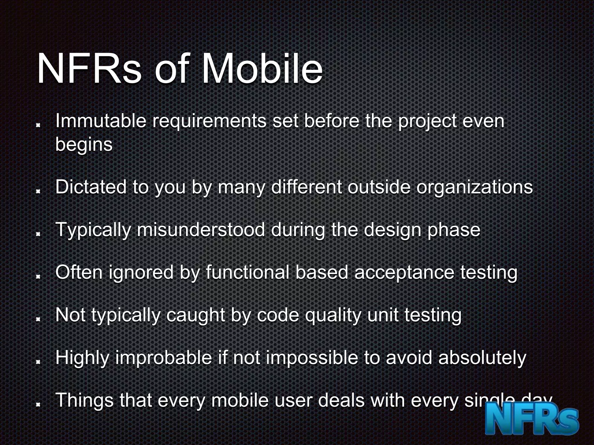 NFRs of Mobile Immutable requirements set before the project even begins Dictated to you by many different outside organizations Typically misunderstood during the design phase Often ignored by functional based acceptance testing Not typically caught by code quality unit testing Highly improbable if not impossible to avoid absolutely Things that every mobile user deals with every single day 