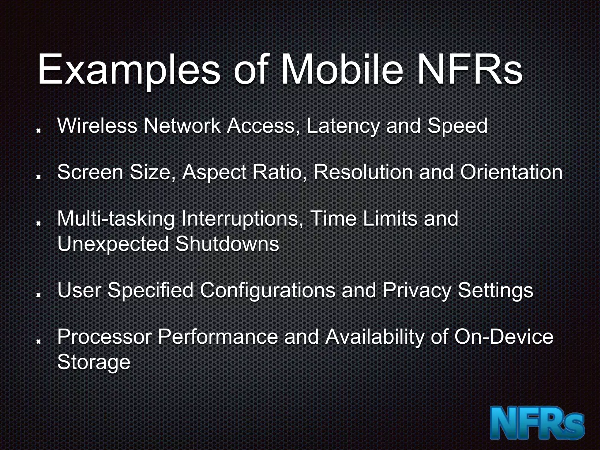 Examples of Mobile NFRs Wireless Network Access, Latency and Speed Screen Size, Aspect Ratio, Resolution and Orientation Multi-tasking Interruptions, Time Limits and Unexpected Shutdowns User Specified Configurations and Privacy Settings Processor Performance and Availability of On-Device Storage 