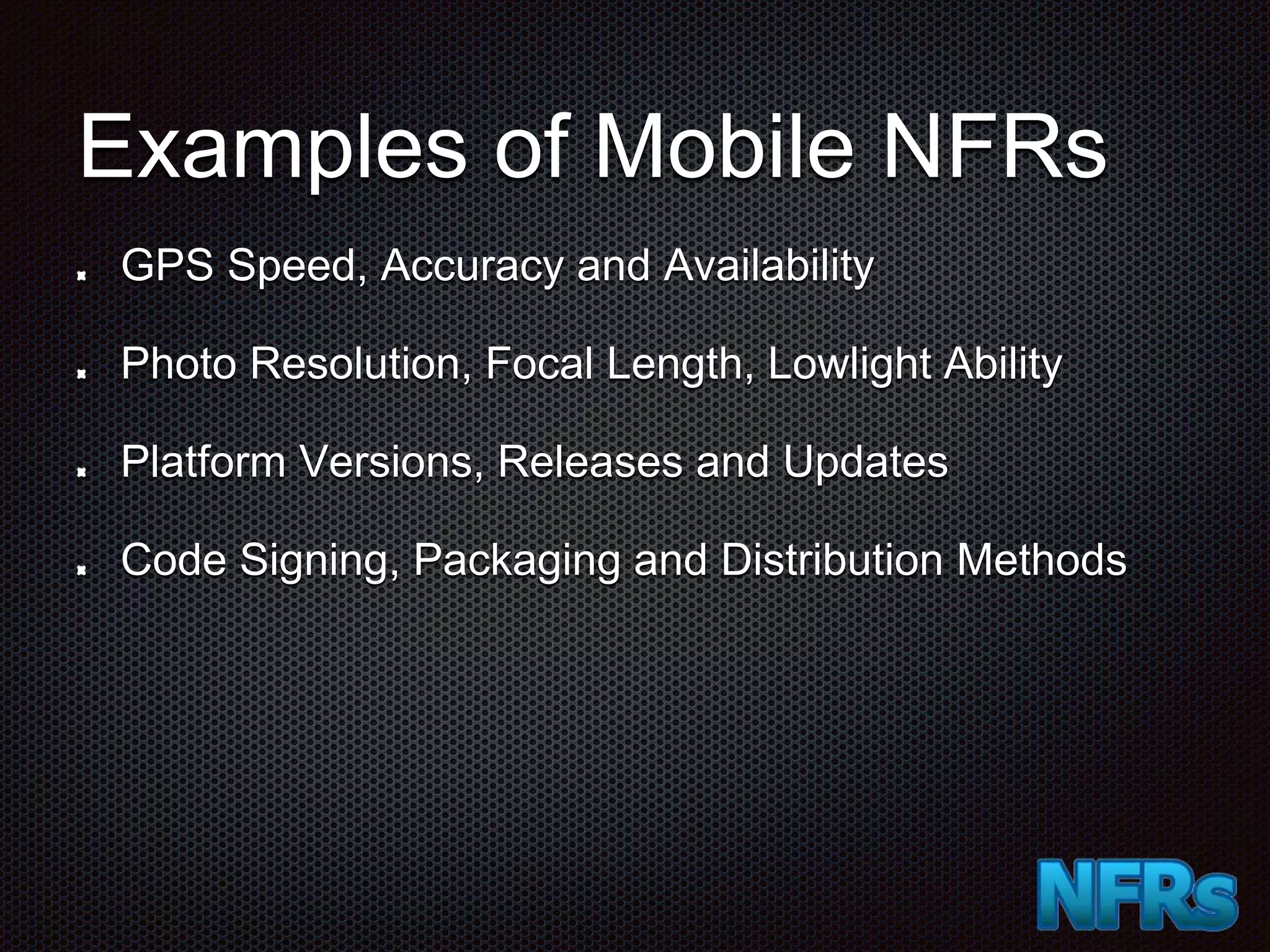 Examples of Mobile NFRs GPS Speed, Accuracy and Availability Photo Resolution, Focal Length, Lowlight Ability Platform Versions, Releases and Updates Code Signing, Packaging and Distribution Methods 