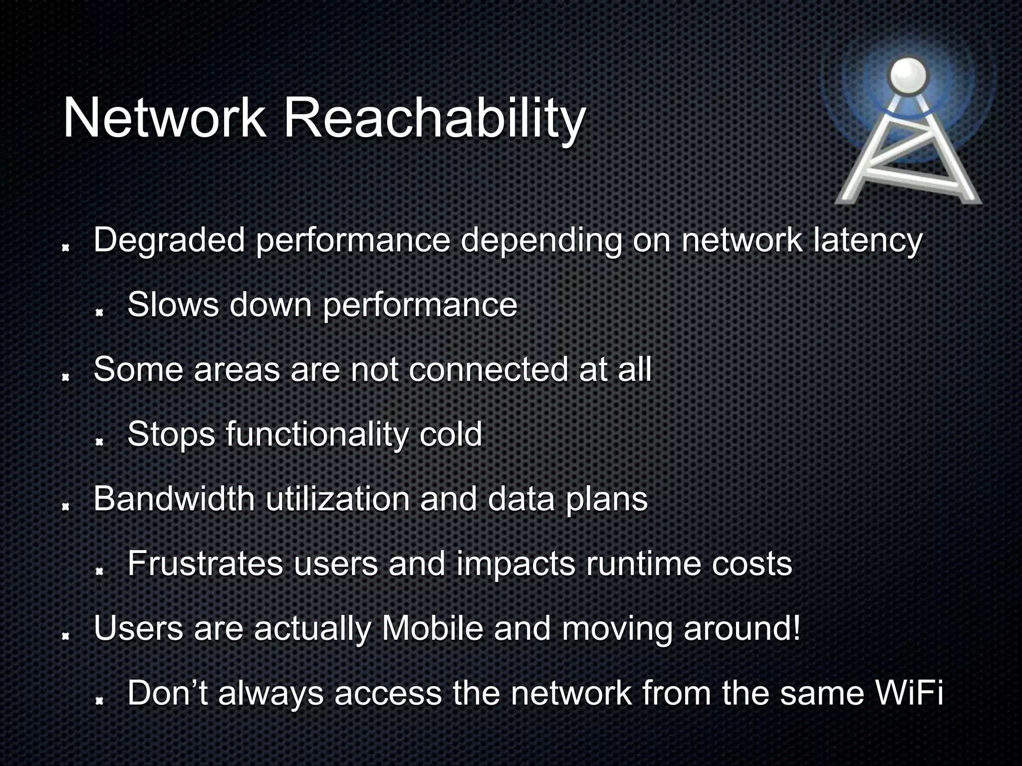 Network Reachability Degraded performance depending on network latency Slows down performance Some areas are not connected at all Stops functionality cold Bandwidth utilization and data plans Frustrates users and impacts runtime costs Users are actually Mobile and moving around! Don’t always access the network from the same WiFi 
