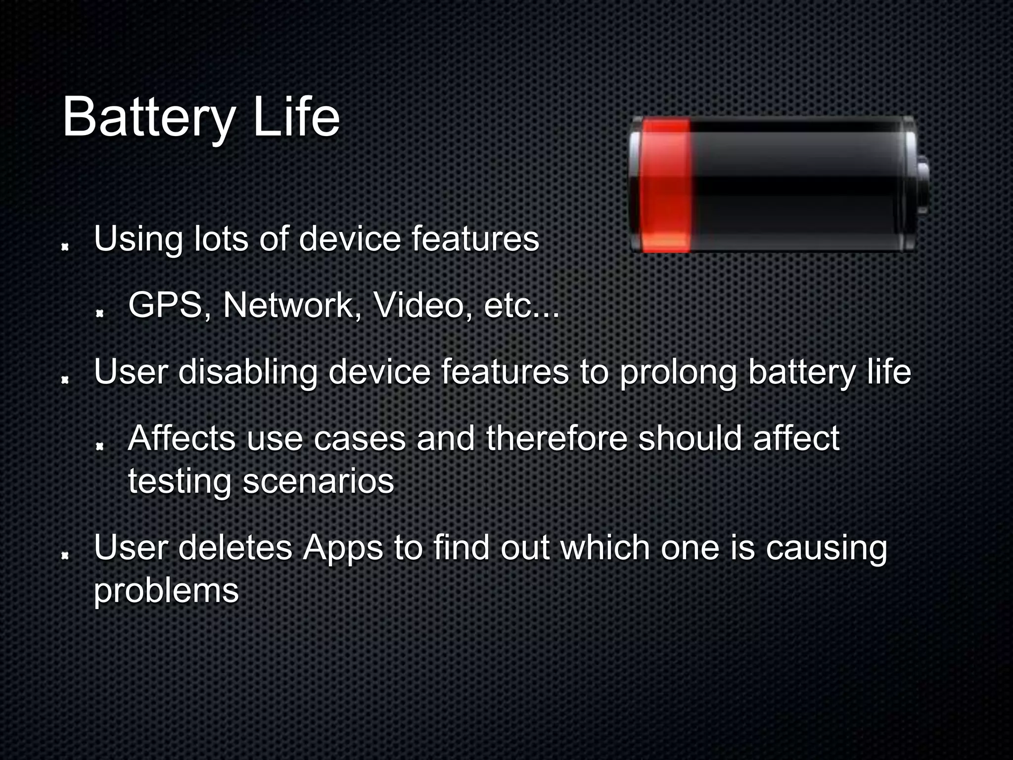 Battery Life Using lots of device features GPS, Network, Video, etc... User disabling device features to prolong battery life Affects use cases and therefore should affect testing scenarios User deletes Apps to find out which one is causing problems 