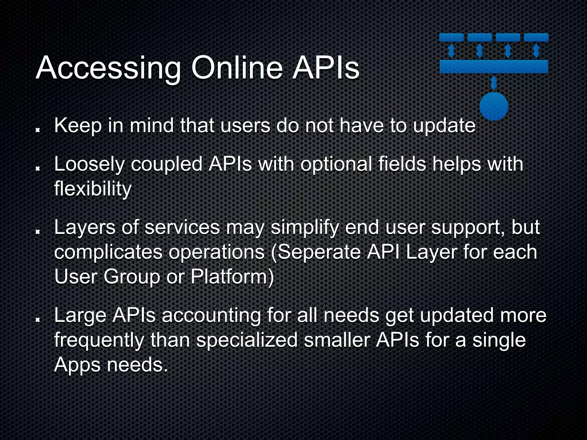 Accessing Online APIs Keep in mind that users do not have to update Loosely coupled APIs with optional fields helps with flexibility Layers of services may simplify end user support, but complicates operations (Seperate API Layer for each User Group or Platform) Large APIs accounting for all needs get updated more frequently than specialized smaller APIs for a single Apps needs. 
