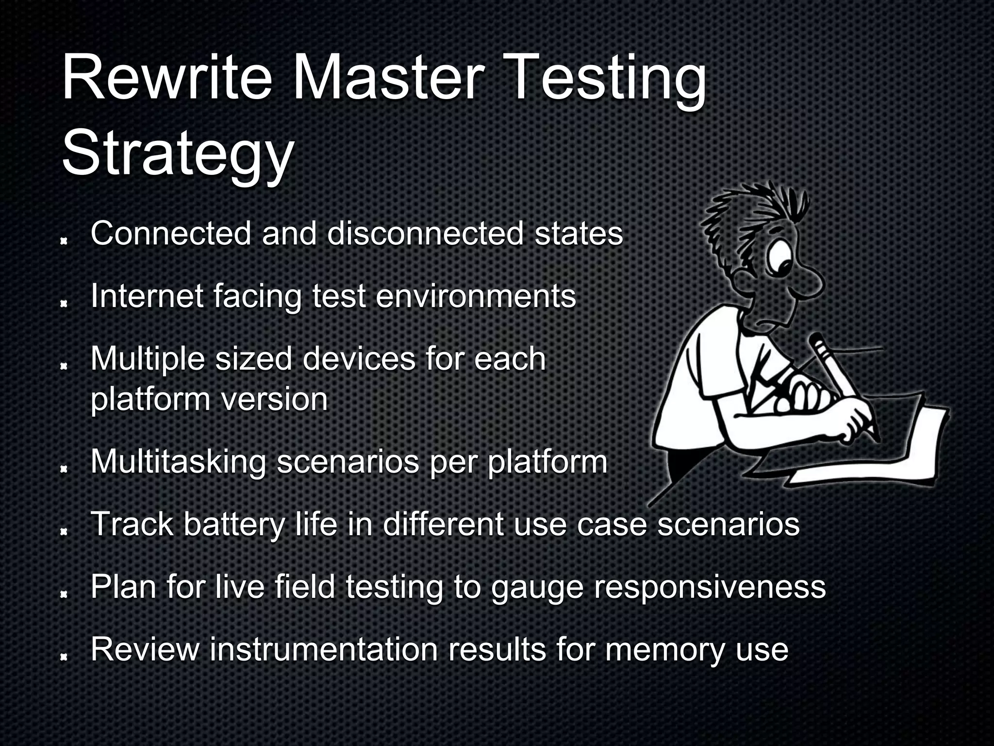 Rewrite Master Testing Strategy Connected and disconnected states Internet facing test environments Multiple sized devices for each platform version Multitasking scenarios per platform Track battery life in different use case scenarios Plan for live field testing to gauge responsiveness Review instrumentation results for memory use 