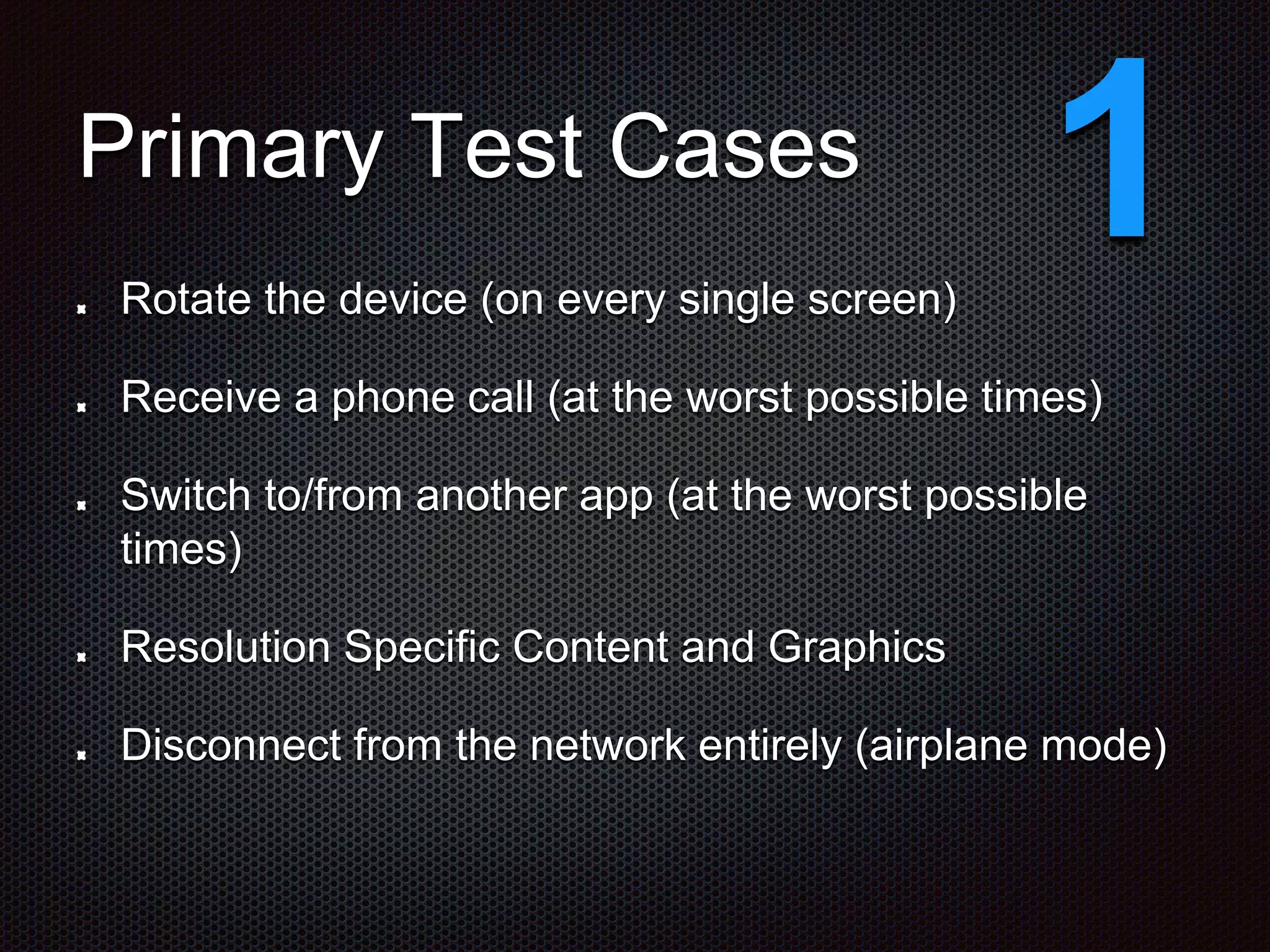 Primary Test Cases Rotate the device (on every single screen) Receive a phone call (at the worst possible times) Switch to/from another app (at the worst possible times) Resolution Specific Content and Graphics Disconnect from the network entirely (airplane mode) 1 