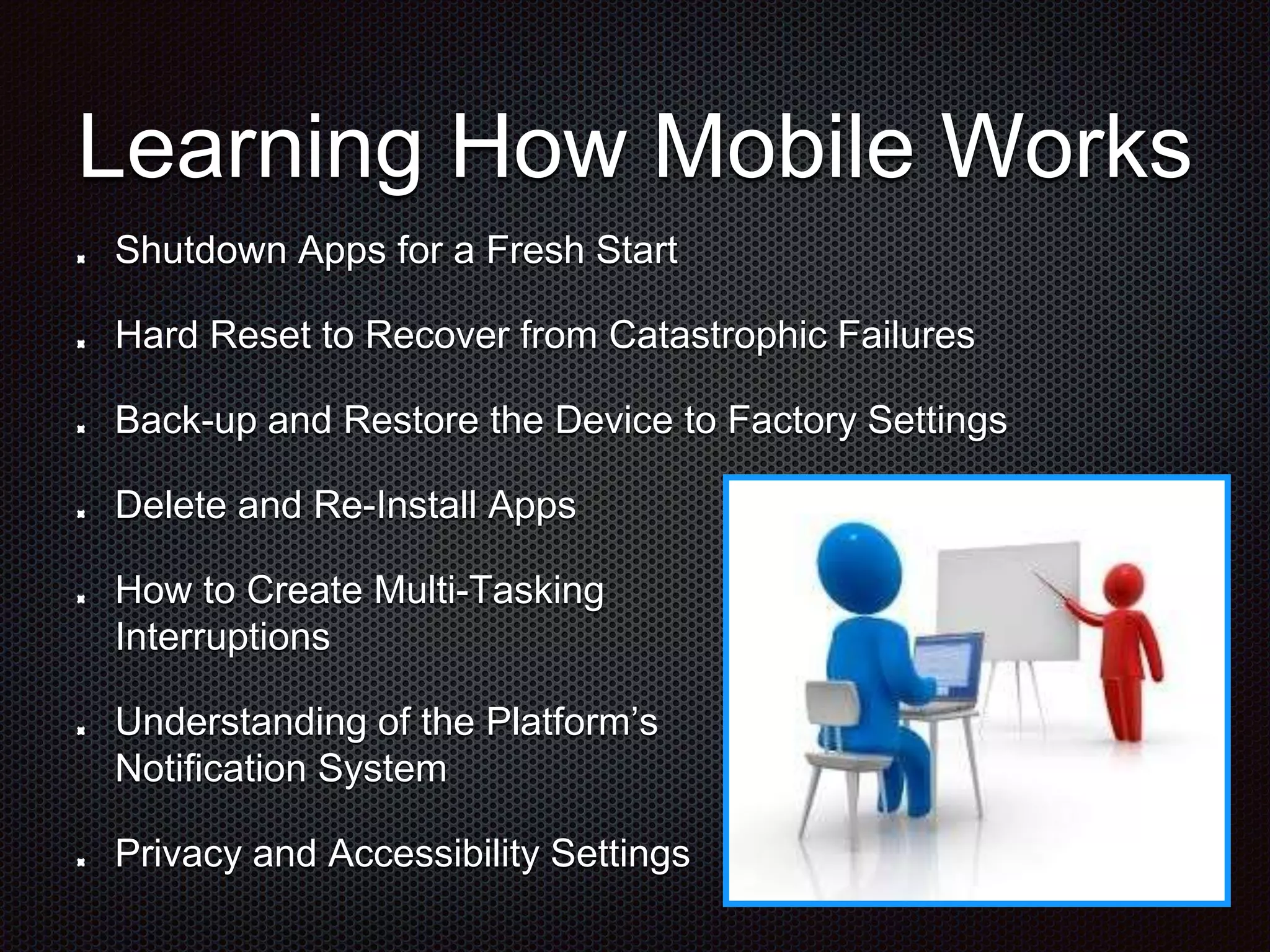 Learning How Mobile Works Shutdown Apps for a Fresh Start Hard Reset to Recover from Catastrophic Failures Back-up and Restore the Device to Factory Settings Delete and Re-Install Apps How to Create Multi-Tasking Interruptions Understanding of the Platform’s Notification System Privacy and Accessibility Settings 