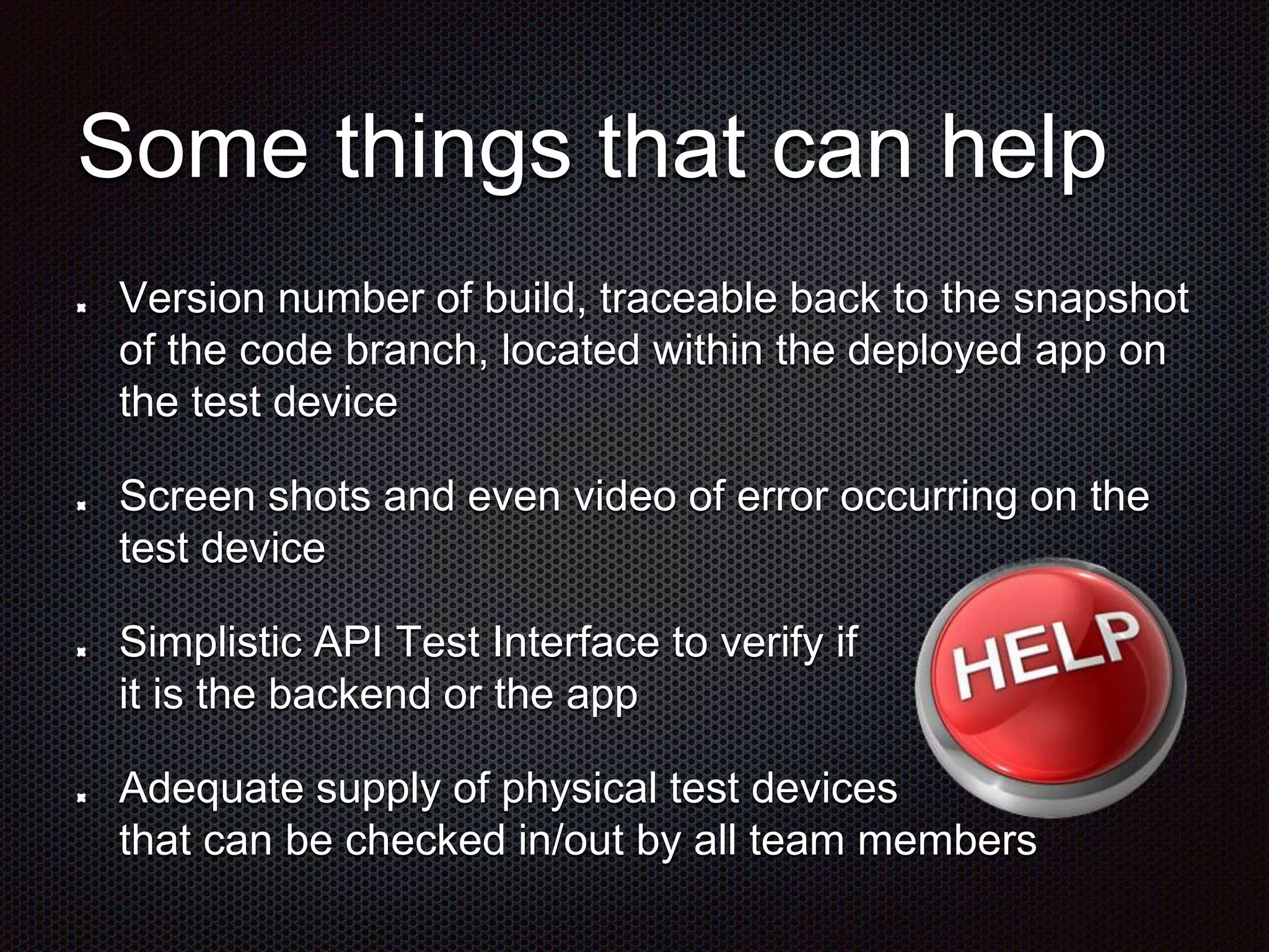 Some things that can help Version number of build, traceable back to the snapshot of the code branch, located within the deployed app on the test device Screen shots and even video of error occurring on the test device Simplistic API Test Interface to verify if it is the backend or the app Adequate supply of physical test devices that can be checked in/out by all team members 