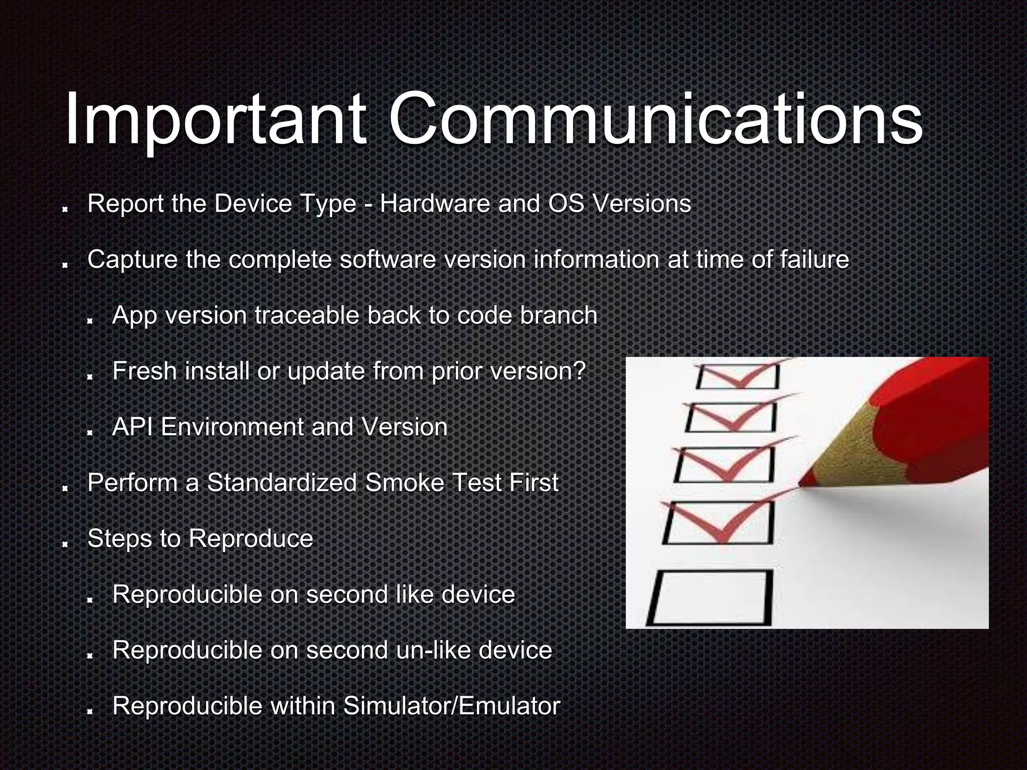 Important Communications Report the Device Type - Hardware and OS Versions Capture the complete software version information at time of failure App version traceable back to code branch Fresh install or update from prior version? API Environment and Version Perform a Standardized Smoke Test First Steps to Reproduce Reproducible on second like device Reproducible on second un-like device Reproducible within Simulator/Emulator 