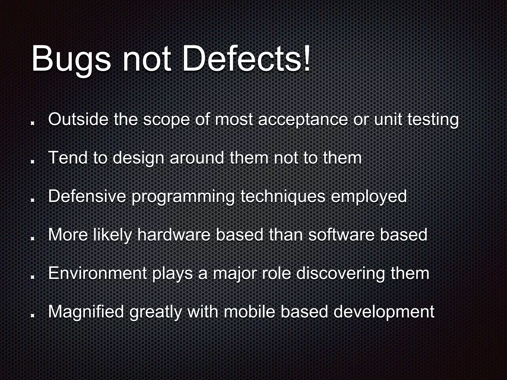 Bugs not Defects! Outside the scope of most acceptance or unit testing Tend to design around them not to them Defensive programming techniques employed More likely hardware based than software based Environment plays a major role discovering them Magnified greatly with mobile based development 