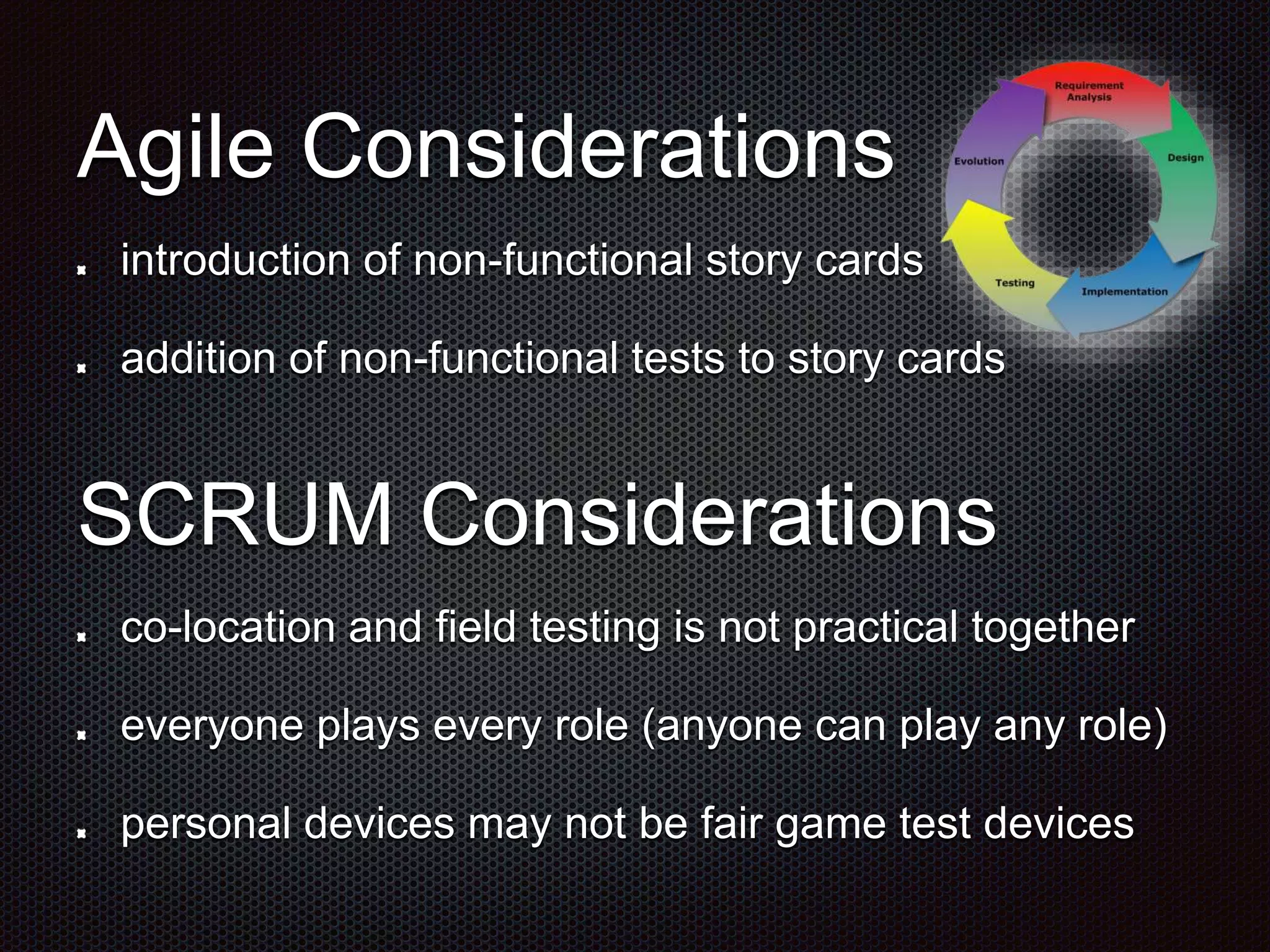 Agile Considerations introduction of non-functional story cards addition of non-functional tests to story cards SCRUM Considerations co-location and field testing is not practical together everyone plays every role (anyone can play any role) personal devices may not be fair game test devices 
