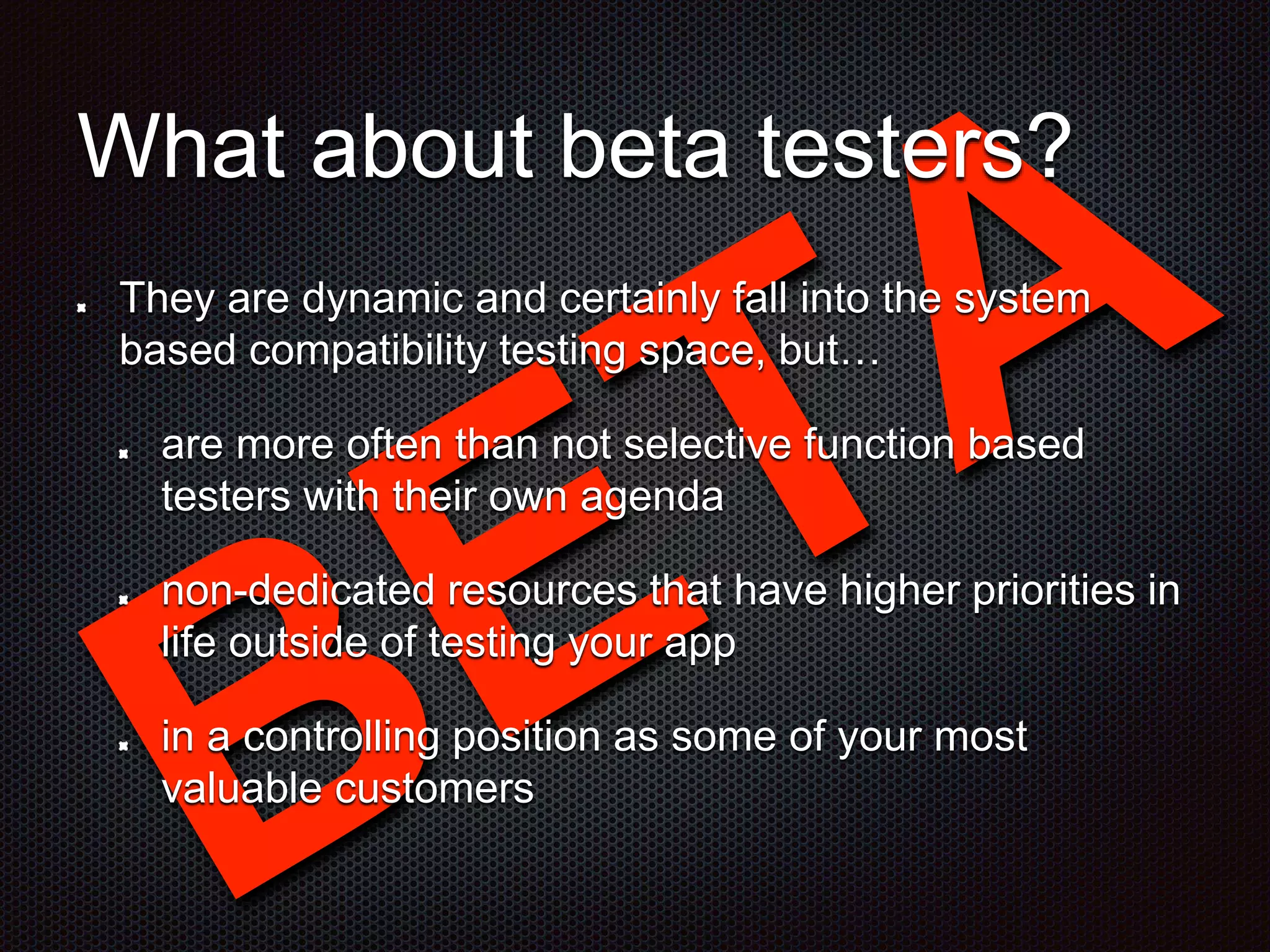 What about beta testers? They are dynamic and certainly fall into the system based compatibility testing space, but… are more often than not selective function based testers with their own agenda non-dedicated resources that have higher priorities in life outside of testing your app in a controlling position as some of your most valuable customers 