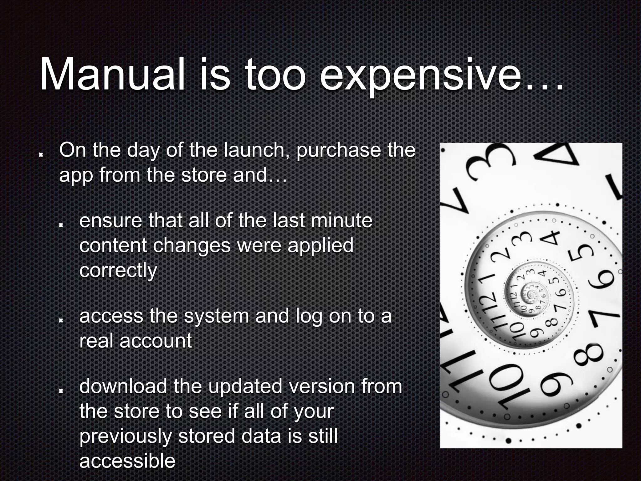 Manual is too expensive… On the day of the launch, purchase the app from the store and… ensure that all of the last minute content changes were applied correctly access the system and log on to a real account download the updated version from the store to see if all of your previously stored data is still accessible 