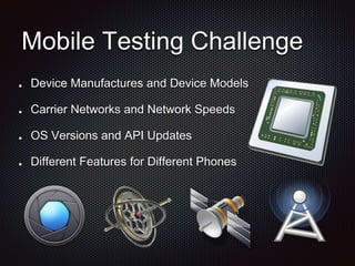 Mobile Testing Challenge
Device Manufactures and Device Models
Carrier Networks and Network Speeds
OS Versions and API Updates
Different Features for Different Phones
 